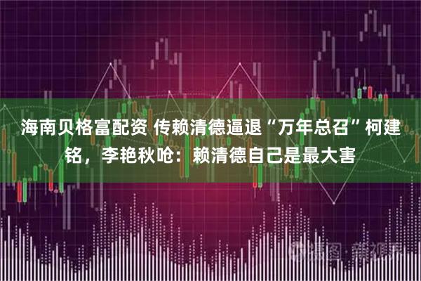 海南贝格富配资 传赖清德逼退“万年总召”柯建铭，李艳秋呛：赖清德自己是最大害