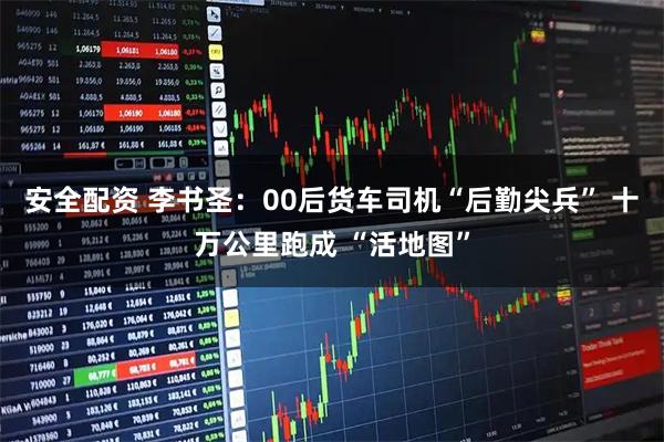安全配资 李书圣：00后货车司机“后勤尖兵” 十万公里跑成 “活地图”
