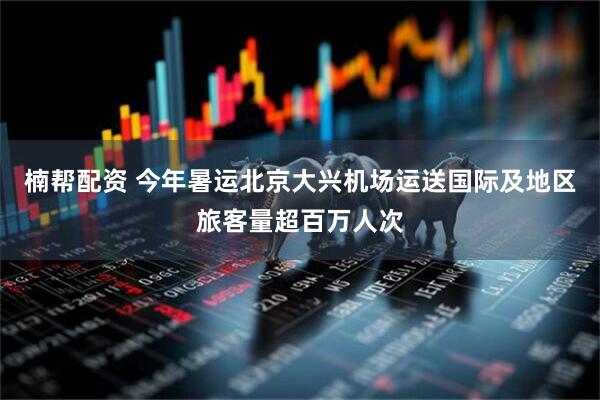 楠帮配资 今年暑运北京大兴机场运送国际及地区旅客量超百万人次