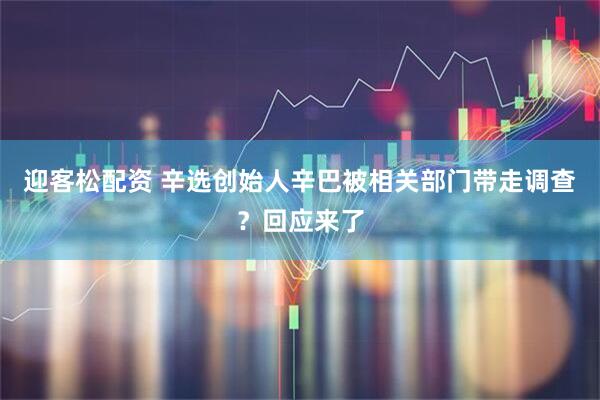 迎客松配资 辛选创始人辛巴被相关部门带走调查？回应来了