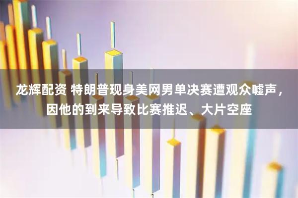 龙辉配资 特朗普现身美网男单决赛遭观众嘘声，因他的到来导致比赛推迟、大片空座