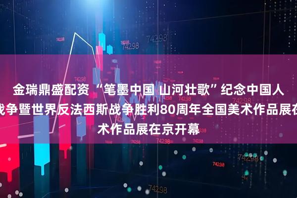 金瑞鼎盛配资 “笔墨中国 山河壮歌”纪念中国人民抗日战争暨世界反法西斯战争胜利80周年全国美术作品展在京开幕