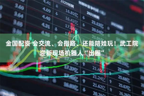 金国配资 会交流、会指路、还能陪娃玩！武工院迎新现场机器人“出圈”