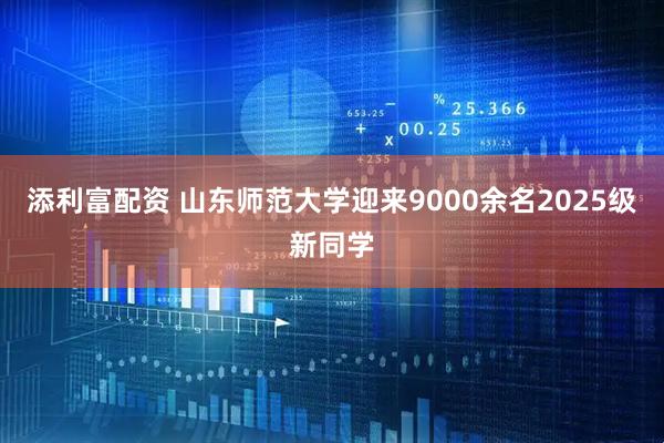添利富配资 山东师范大学迎来9000余名2025级新同学