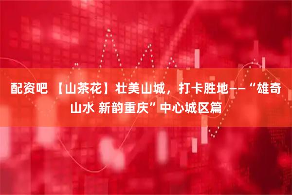 配资吧 【山茶花】壮美山城，打卡胜地——“雄奇山水 新韵重庆”中心城区篇