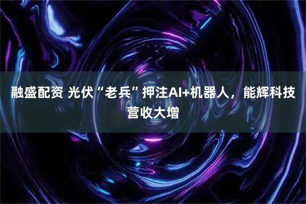 融盛配资 光伏“老兵”押注AI+机器人，能辉科技营收大增