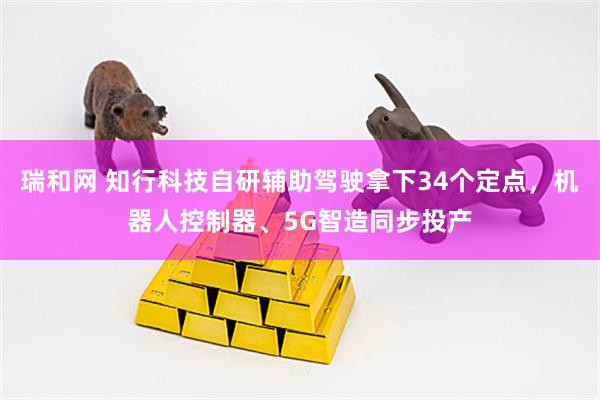 瑞和网 知行科技自研辅助驾驶拿下34个定点,机器人控制器、5G智造同步投产