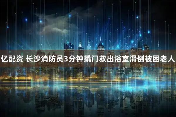 亿配资 长沙消防员3分钟撬门救出浴室滑倒被困老人