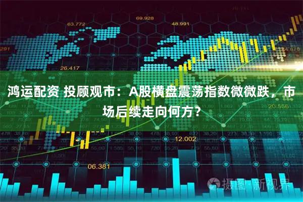 鸿运配资 投顾观市：A股横盘震荡指数微微跌，市场后续走向何方？