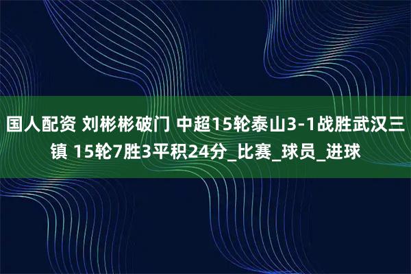 国人配资 刘彬彬破门 中超15轮泰山3-1战胜武汉三镇 15轮7胜3平积24分_比赛_球员_进球