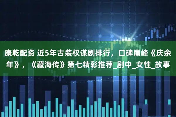 康乾配资 近5年古装权谋剧排行,口碑巅峰《庆余年》,《藏海传》第七精彩推荐_剧中_女性_故事