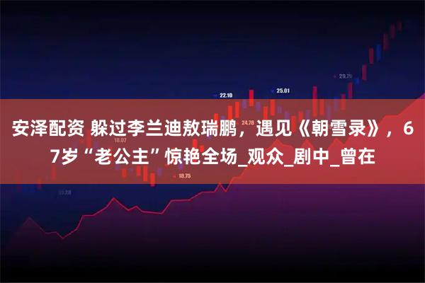 安泽配资 躲过李兰迪敖瑞鹏,遇见《朝雪录》,67岁“老公主”惊艳全场_观众_剧中_曾在