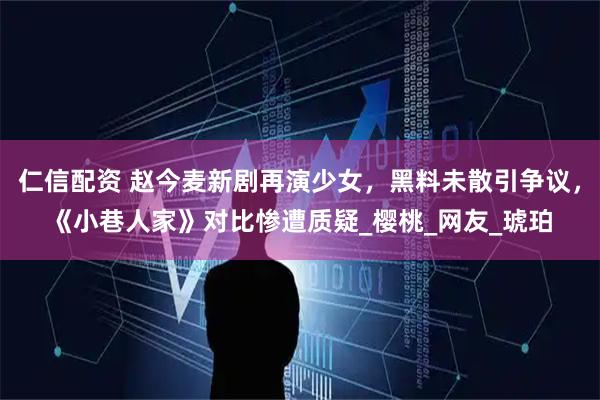 仁信配资 赵今麦新剧再演少女,黑料未散引争议,《小巷人家》对比惨遭质疑_樱桃_网友_琥珀