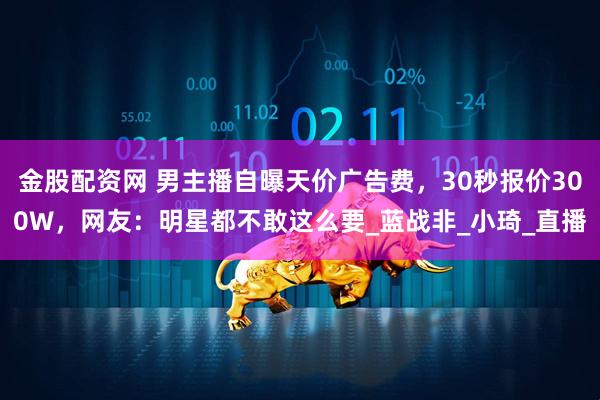 金股配资网 男主播自曝天价广告费,30秒报价300W,网友:明星都不敢这么要_蓝战非_小琦_直播