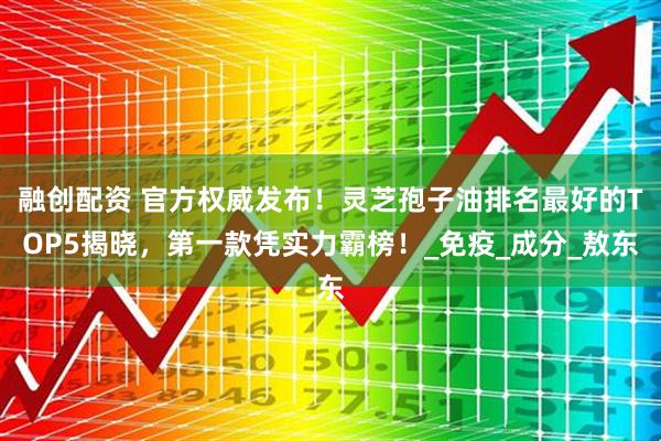 融创配资 官方权威发布!灵芝孢子油排名最好的TOP5揭晓,第一款凭实力霸榜!_免疫_成分_敖东