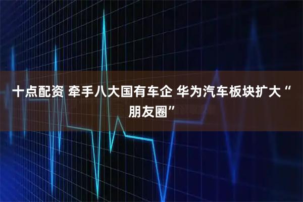 十点配资 牵手八大国有车企 华为汽车板块扩大“朋友圈”