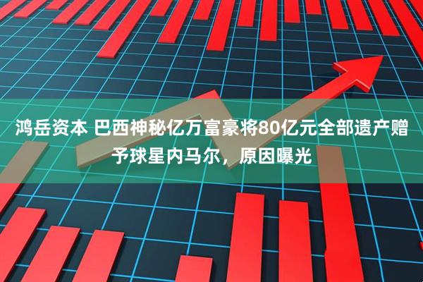 鸿岳资本 巴西神秘亿万富豪将80亿元全部遗产赠予球星内马尔，原因曝光