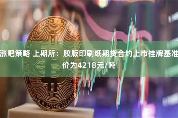 涨吧策略 上期所：胶版印刷纸期货合约上市挂牌基准价为4218元/吨