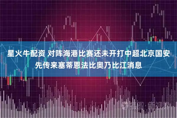 星火牛配资 对阵海港比赛还未开打中超北京国安先传来塞蒂恩法比奥乃比江消息