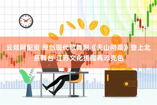 云燚网配资 原创现代歌舞剧《天山问渠》登上北京舞台 江苏文化援疆再添亮色
